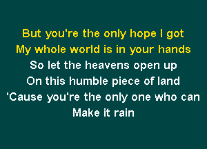 But you're the only hope I got
My whole world is in your hands
80 let the heavens open up
On this humble piece of land
'Cause you're the only one who can
Make it rain