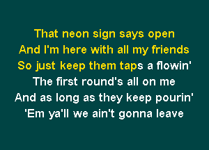 That neon sign says open
And I'm here with all my friends
So just keep them taps a flowin'

The first round's all on me
And as long as they keep pourin'

'Em ya'll we ain't gonna leave