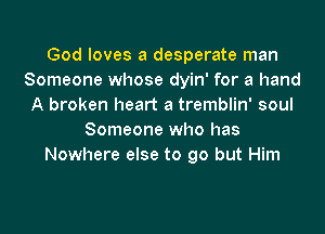 God loves a desperate man
Someone whose dyin' for a hand
A broken heart a tremblin' soul
Someone who has
Nowhere else to go but Him
