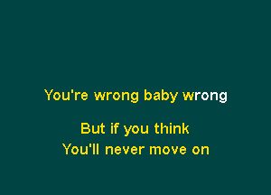 You're wrong baby wrong

But if you think
You'll never move on