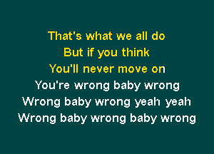 That's what we all do
But if you think
You'll never move on

You're wrong baby wrong
Wrong baby wrong yeah yeah
Wrong baby wrong baby wrong