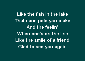 Like the fish in the lake
That cane pole you make
And the feelin'

When one's on the line
Like the smile of a friend
Glad to see you again
