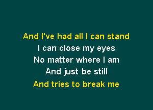 And I've had all I can stand
I can close my eyes

No matter where I am
And just be still

And tries to break me