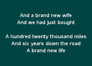 And a brand new wife
And we had just bought

A hundred twenty thousand miles
And six years down the road
A brand new life