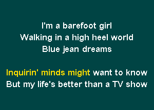I'm a barefoot girl
Walking in a high heel world
Blue jean dreams

lnquirin' minds might want to know
But my life's better than a TV show