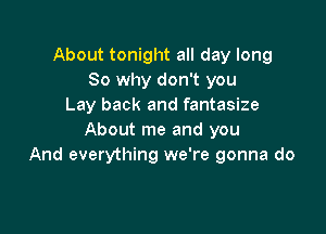 About tonight all day long
So why don't you
Lay back and fantasize

About me and you
And everything we're gonna do