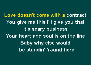 Love doesn't come with a contract
You give me this I'll give you that
It's scary business
Your heart and soul is on the line
Baby why else would
I be standin' 'round here