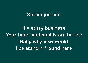 So tongue tied

It's scary business

Your heart and soul is on the line
Baby why else would
I be standin' 'round here
