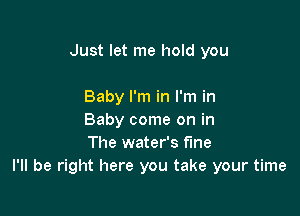 Just let me hold you

Baby I'm in I'm in
Baby come on in
The water's f'Ine
I'll be right here you take your time