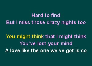 Hard to find
But I miss those crazy nights too

You might think that I might think
YouWe lost your mind
A love like the one wetve got is so