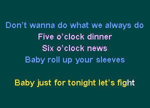 Don t wanna do what we always do
Five delock dinner
Six o'clock news
Baby roll up your sleeves

Baby just for tonight let,s fight