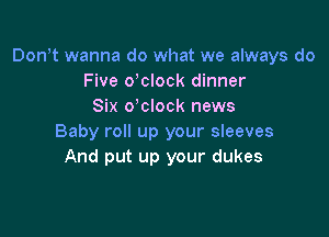 Don t wanna do what we always do
Five delock dinner
Six o'clock news

Baby roll up your sleeves
And put up your dukes
