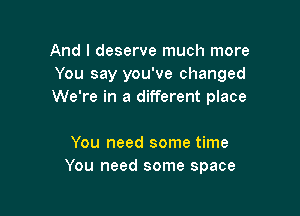 And I deserve much more
You say you've changed
We're in a different place

You need some time
You need some space
