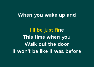 When you wake up and

I'll be just fine
This time when you
Walk out the door
It won't be like it was before