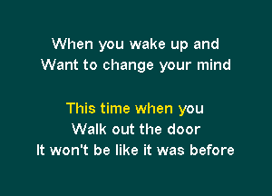 When you wake up and
Want to change your mind

This time when you
Walk out the door
It won't be like it was before
