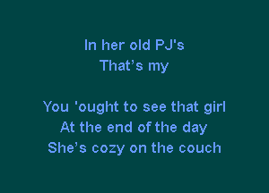 In her old PJ's
Thatts my

You 'ought to see that girl
At the end ofthe day
She's cozy on the couch