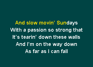 And slow movint Sundays
With a passion so strong that

ltts tearin' down these walls
And Pm on the way down
As far as I can fall