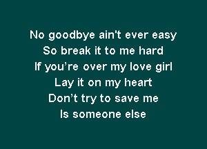 No goodbye ain't ever easy
80 break it to me hard
If yowre over my love girl

Lay it on my heart
Don't try to save me
Is someone else