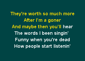 They're worth so much more
After Pm a goner
And maybe then yowll hear
The words I been singiw
Funny when you're dead
How people start listenirf