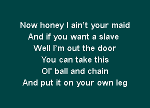 Now honey I ainot your maid
And if you want a slave
Well Pm out the door

You can take this
or ball and chain
And put it on your own leg