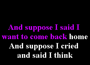 And suppose I said I
want to come back home
And suppose I cried
and said I think