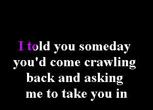 I told you someday
you'd come crawling
back and asking
me to take you in