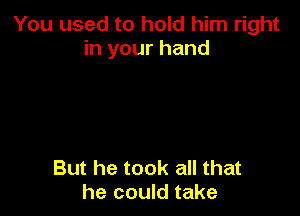 You used to hold him right
in your hand

But he took all that
he could take