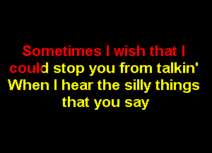 Sometimes I wish that I
could stop you from talkin'
When I hear the silly things

that you say