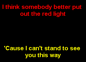 I think somebody better put
out the red light

'Cause I can't stand to see
you this way