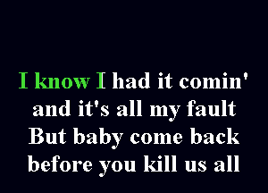 I know I had it comin'
and it's all my fault

But baby come back
before you kill us all