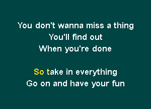You don't wanna miss a thing
You'll fund out
When you're done

So take in everything
Go on and have your fun