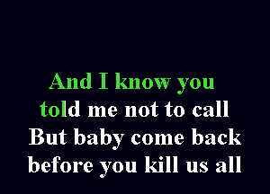 And I know you
told me not to call

But baby come back
before you kill us all