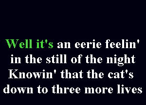 W ell it's an eerie feelin'
in the still of the night
Knowin' that the cat's

down to three more lives