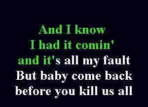 And I know
I had it comin'

and it's all my fault

But baby come back
before you kill us all