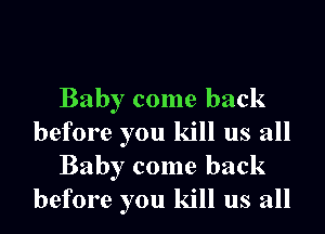 Baby come back

before you kill us all
Baby come back
before you kill us all