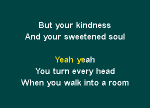 But your kindness
And your sweetened soul

Yeah yeah
You turn every head
When you walk into a room