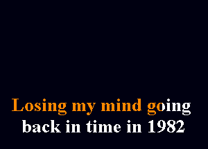 Losing my mind going
back in time in 1982
