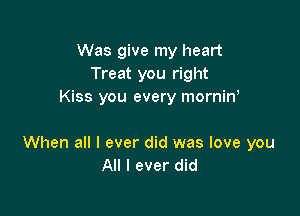 Was give my heart
Treat you right
Kiss you every mornin,

When all I ever did was love you
All I ever did