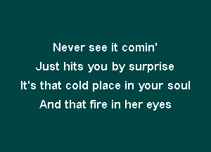 Never see it comin'
Just hits you by surprise

It's that cold place in your soul

And that fire in her eyes