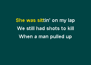 She was sittin' on my lap
We still had shots to kill

When a man pulled up