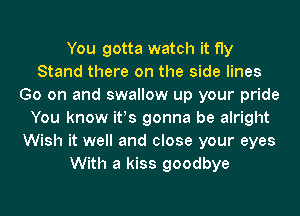 You gotta watch it fly
Stand there on the side lines
Go on and swallow up your pride
You know ifs gonna be alright
Wish it well and close your eyes
With a kiss goodbye