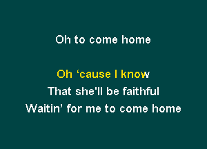 Oh to come home

0h 'cause I know
That she'll be faithful
Waitin' for me to come home