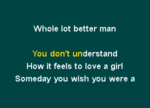 Whole lot better man

You don't understand
How it feels to love a girl
Someday you wish you were a