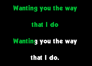 Wanting you the way

that I do

Wanting you the way

that I do.