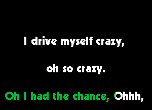 I drive myself crazy,

oh so crazy.

Oh I had the chance, Ohhh,