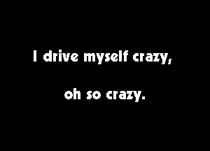 I drive myself crazy,

oh so crazy.