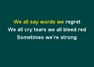 We all say words we regret
We all cry tears we all bleed red

Sometimes we're strong