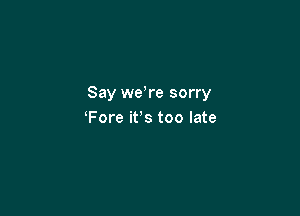 Say we re sorry

Fore it's too late