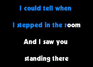 I could tell when

I stepped in the room

And I saw you

standing there