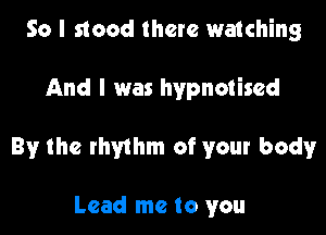 So I stood there watching

And I was hypnotised

By the rhythm of your body

Lead me to you